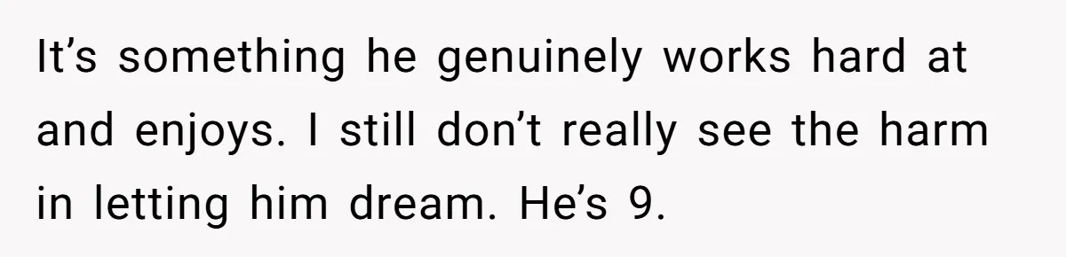 It’s something he genuinely works hard at and enjoys. I still don’t really see the harm in letting him dream. He’s 9.