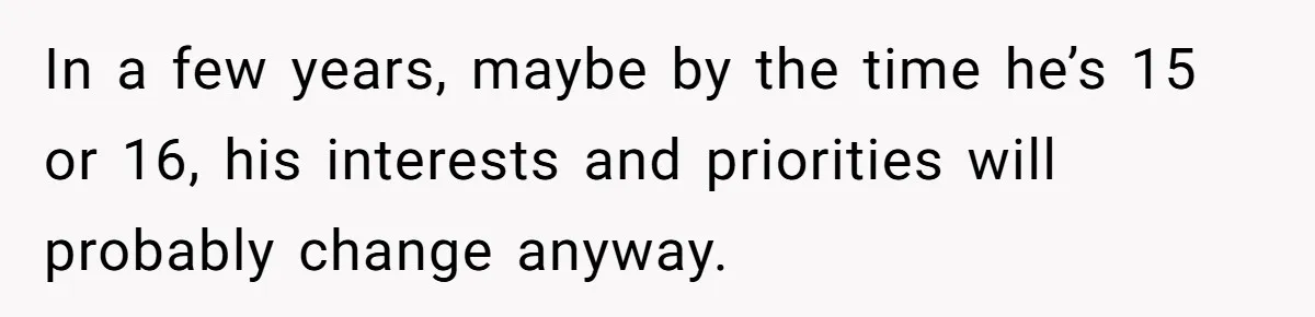 In a few years, maybe by the time he’s 15 or 16, his interests and priorities will probably change anyway.