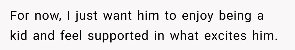 For now, I just want him to enjoy being a kid and feel supported in what excites him.
