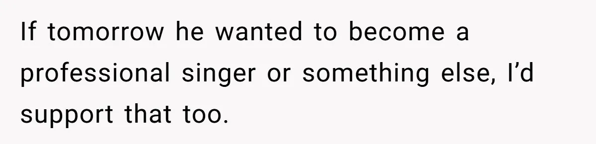 If tomorrow he wanted to become a professional singer or something else, I’d support that too.