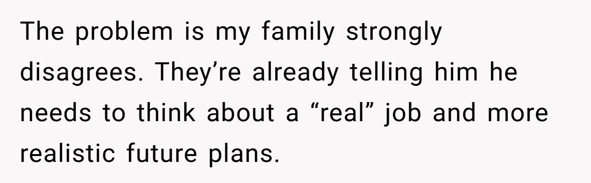 The problem is my family strongly disagrees. They’re already telling him he needs to think about a “real” job and more realistic future plans.