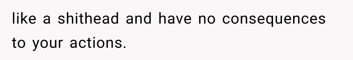 like a shithead and have no consequences to your actions.