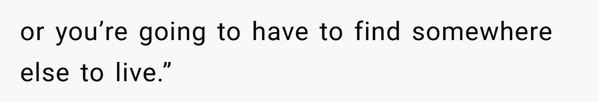 or you’re going to have to find somewhere else to live.”
