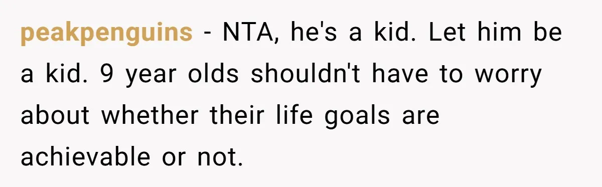 peakpenguins − NTA, he's a kid. Let him be a kid. 9 year olds shouldn't have to worry about whether their life goals are achievable or not.