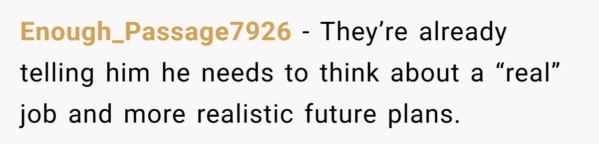 Enough_Passage7926 − They’re already telling him he needs to think about a “real” job and more realistic future plans.