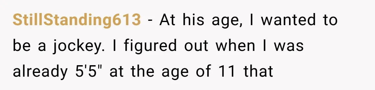 StillStanding613 − At his age, I wanted to be a jockey. I figured out when I was already 5'5" at the age of 11 that