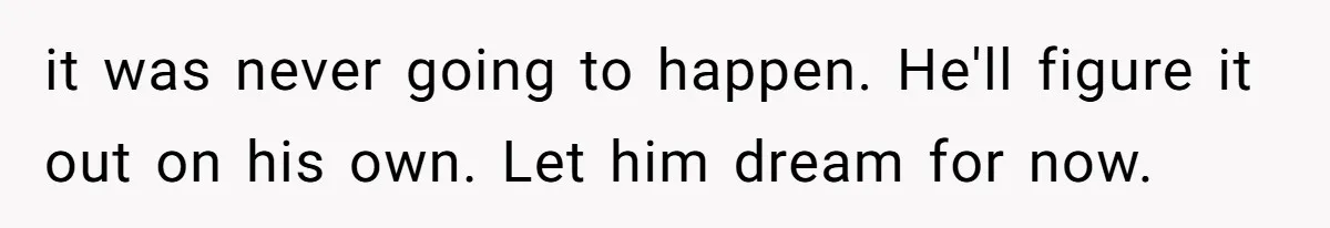 it was never going to happen. He'll figure it out on his own. Let him dream for now.
