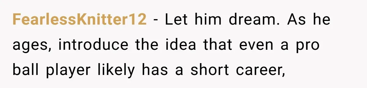 FearlessKnitter12 − Let him dream. As he ages, introduce the idea that even a pro ball player likely has a short career,