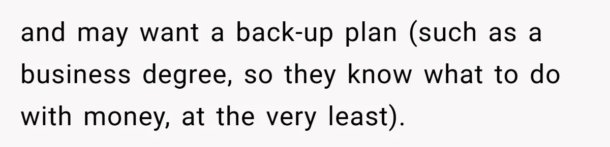 and may want a back-up plan (such as a business degree, so they know what to do with money, at the very least).