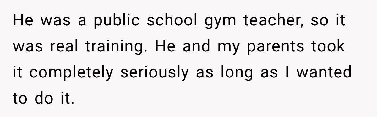 He was a public school gym teacher, so it was real training. He and my parents took it completely seriously as long as I wanted to do it.