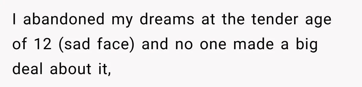 I abandoned my dreams at the tender age of 12 (sad face) and no one made a big deal about it,