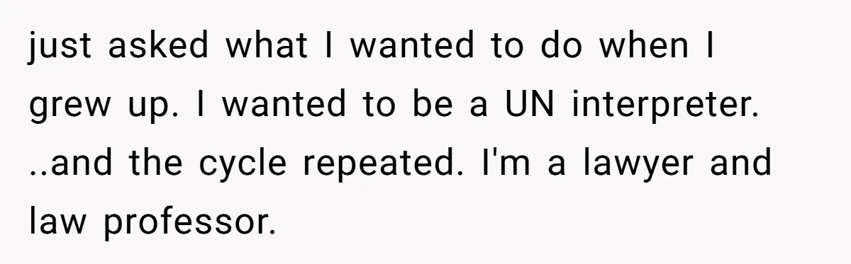 just asked what I wanted to do when I grew up. I wanted to be a UN interpreter. ..and the cycle repeated. I'm a lawyer and law professor.