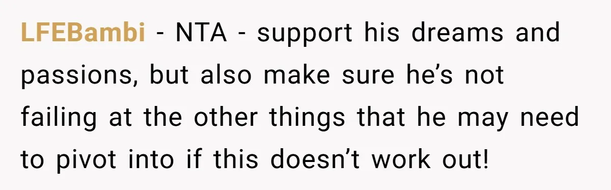 LFEBambi − NTA - support his dreams and passions, but also make sure he’s not failing at the other things that he may need to pivot into if this doesn’t...