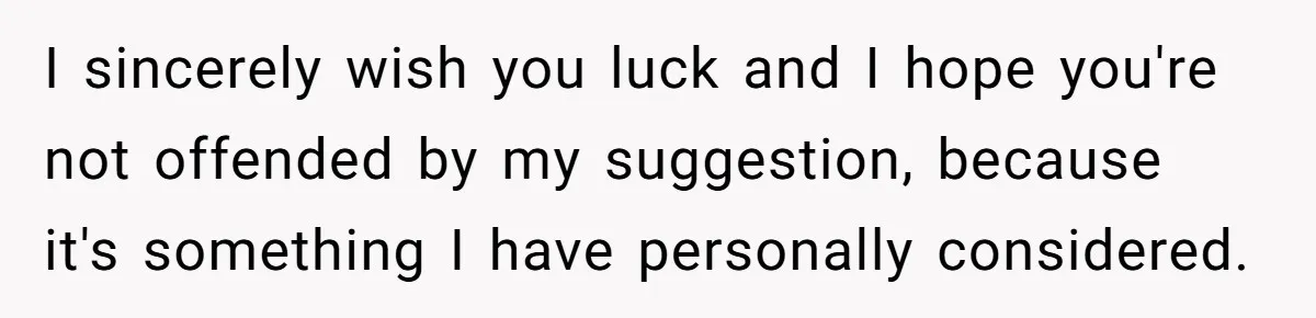 I sincerely wish you luck and I hope you're not offended by my suggestion, because it's something I have personally considered.
