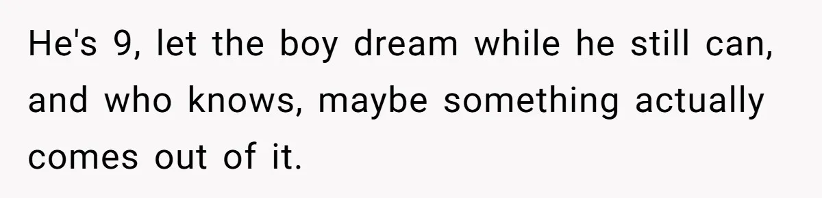 He's 9, let the boy dream while he still can, and who knows, maybe something actually comes out of it.