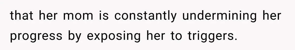 that her mom is constantly undermining her progress by exposing her to triggers.