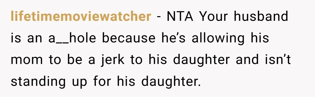 lifetimemoviewatcher − NTA Your husband is an a__hole because he’s allowing his mom to be a jerk to his daughter and isn’t standing up for his daughter.
