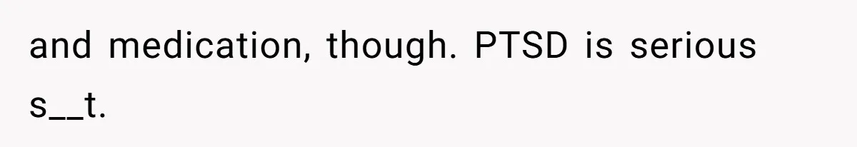 and medication, though. PTSD is serious s__t.