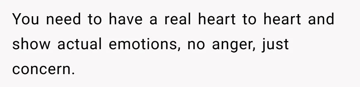 You need to have a real heart to heart and show actual emotions, no anger, just concern.