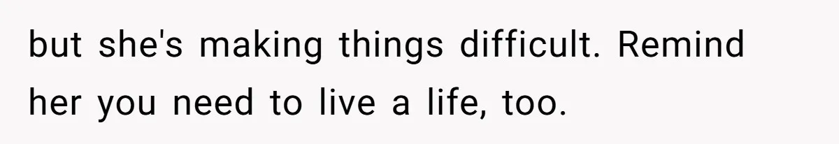 but she's making things difficult. Remind her you need to live a life, too.