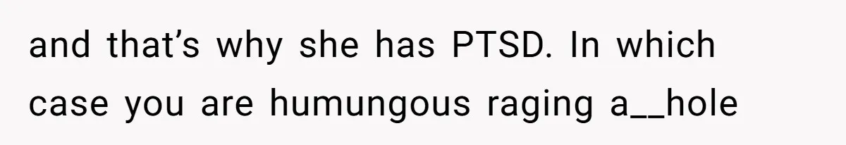 and that’s why she has PTSD. In which case you are humungous raging a__hole