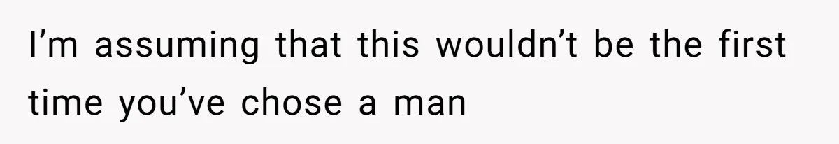 I’m assuming that this wouldn’t be the first time you’ve chose a man