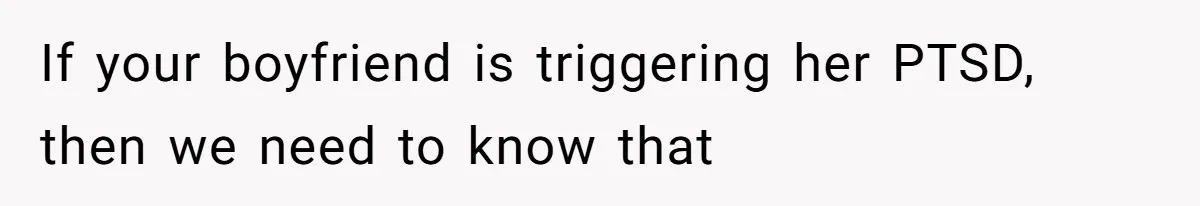If your boyfriend is triggering her PTSD, then we need to know that