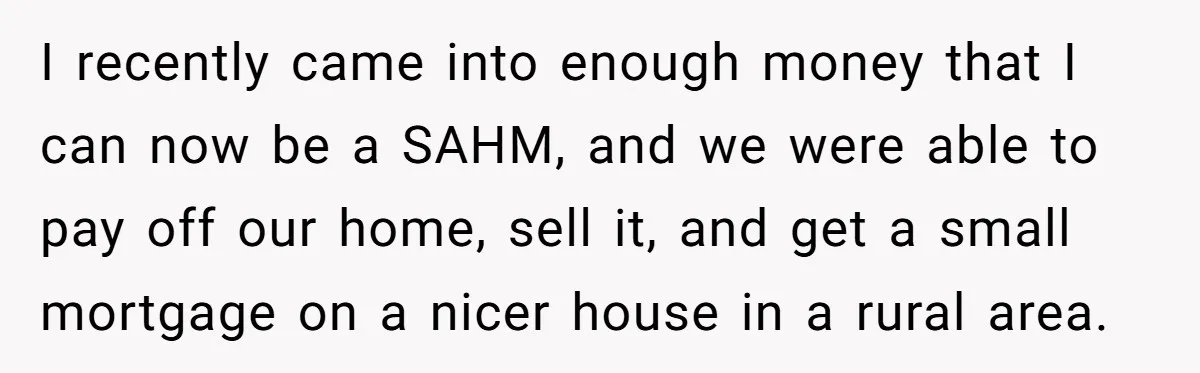I recently came into enough money that I can now be a SAHM, and we were able to pay off our home, sell it, and get a small mortgage on...