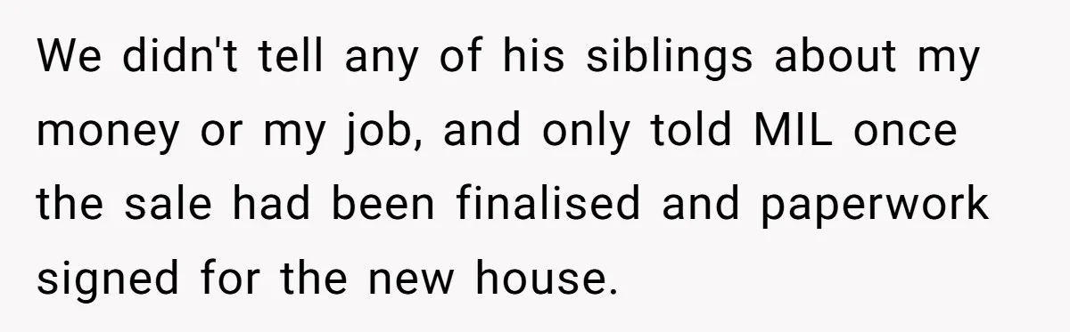 We didn't tell any of his siblings about my money or my job, and only told MIL once the sale had been finalised and paperwork signed for the new house.