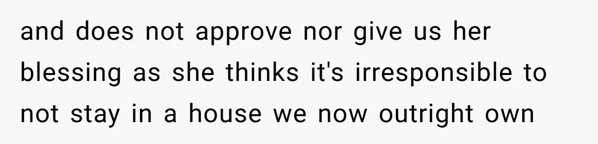 and does not approve nor give us her blessing as she thinks it's irresponsible to not stay in a house we now outright own