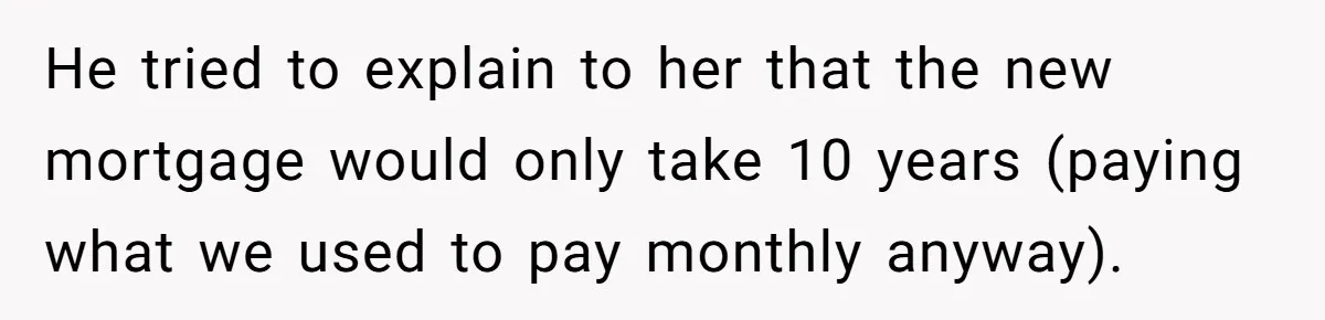 He tried to explain to her that the new mortgage would only take 10 years (paying what we used to pay monthly anyway).