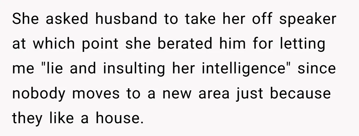 She asked husband to take her off speaker at which point she berated him for letting me "lie and insulting her intelligence" since nobody moves to a new area just...