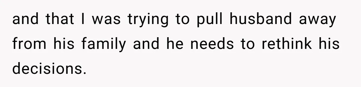 and that I was trying to pull husband away from his family and he needs to rethink his decisions.