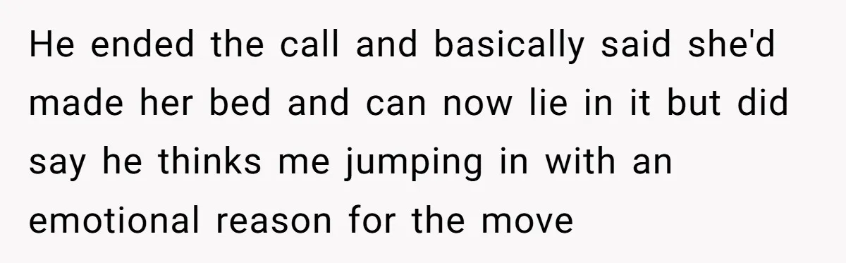He ended the call and basically said she'd made her bed and can now lie in it but did say he thinks me jumping in with an emotional reason for...