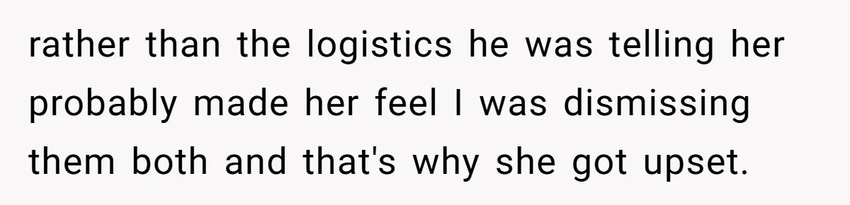 rather than the logistics he was telling her probably made her feel I was dismissing them both and that's why she got upset.