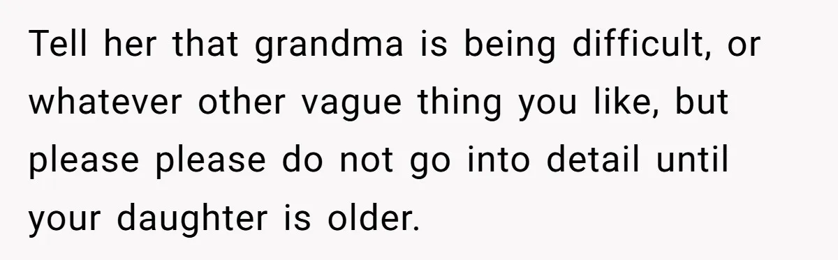 Tell her that grandma is being difficult, or whatever other vague thing you like, but please please do not go into detail until your daughter is older.