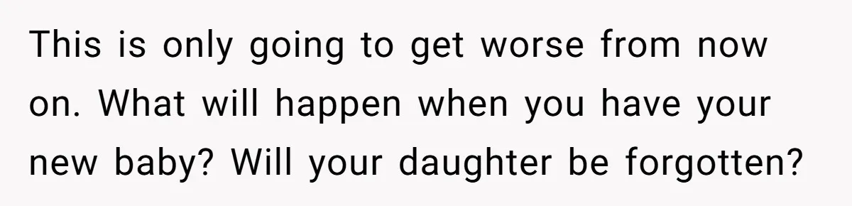 This is only going to get worse from now on. What will happen when you have your new baby? Will your daughter be forgotten?