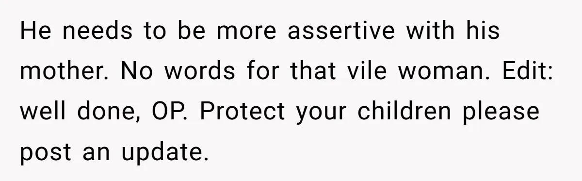 He needs to be more assertive with his mother. No words for that vile woman. Edit: well done, OP. Protect your children please post an update.