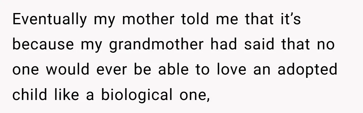 Eventually my mother told me that it’s because my grandmother had said that no one would ever be able to love an adopted child like a biological one,