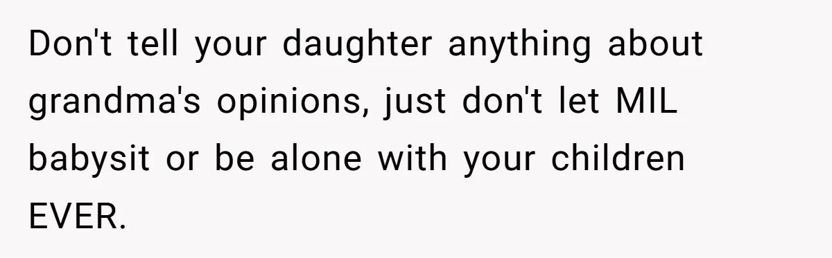 Don't tell your daughter anything about grandma's opinions, just don't let MIL babysit or be alone with your children EVER.