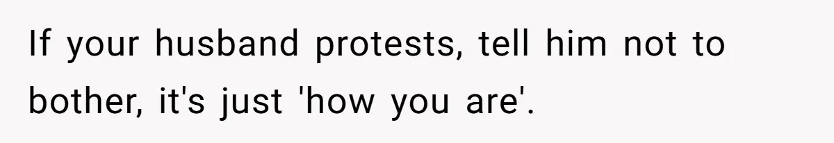 If your husband protests, tell him not to bother, it's just 'how you are'.