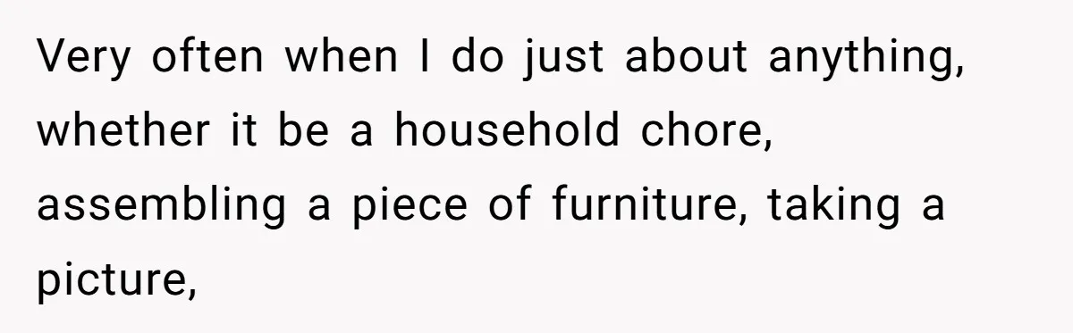 Very often when I do just about anything, whether it be a household chore, assembling a piece of furniture, taking a picture,