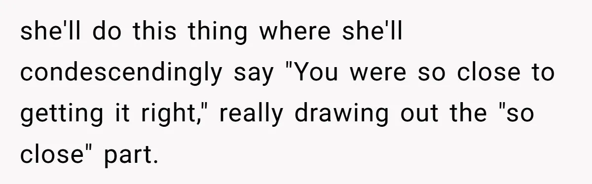 she'll do this thing where she'll condescendingly say "You were so close to getting it right," really drawing out the "so close" part.