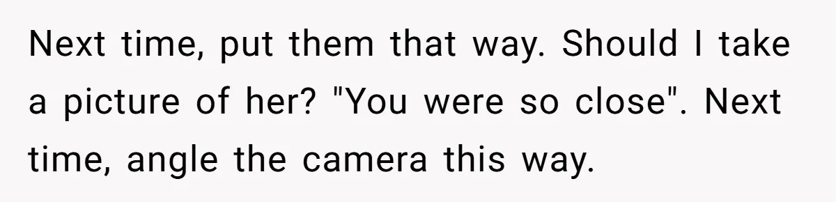 Next time, put them that way. Should I take a picture of her? "You were so close". Next time, angle the camera this way.