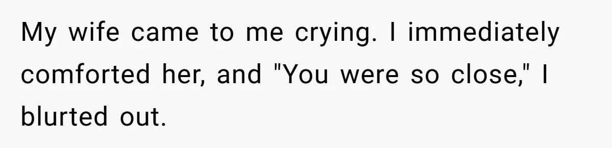 My wife came to me crying. I immediately comforted her, and "You were so close," I blurted out.