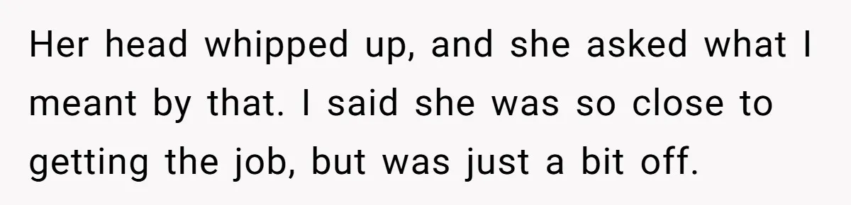 Her head whipped up, and she asked what I meant by that. I said she was so close to getting the job, but was just a bit off.