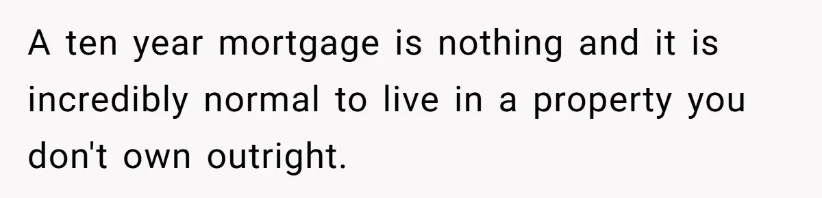 A ten year mortgage is nothing and it is incredibly normal to live in a property you don't own outright.