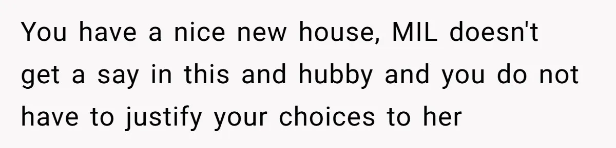 You have a nice new house, MIL doesn't get a say in this and hubby and you do not have to justify your choices to her