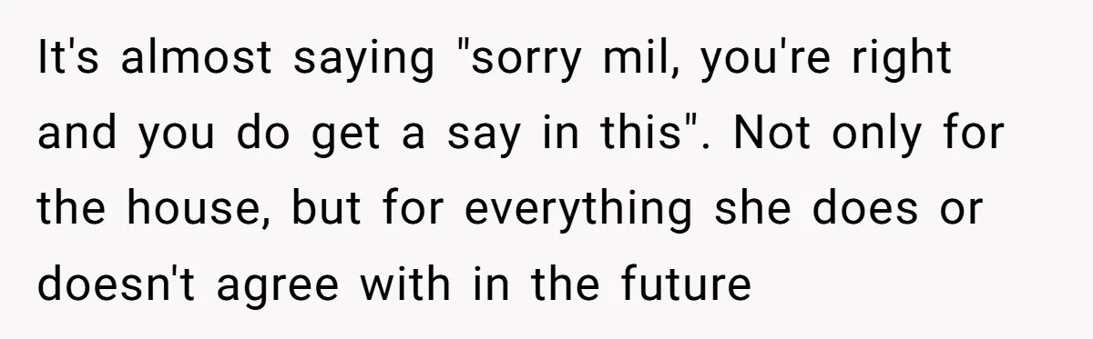 It's almost saying "sorry mil, you're right and you do get a say in this". Not only for the house, but for everything she does or doesn't agree with in...
