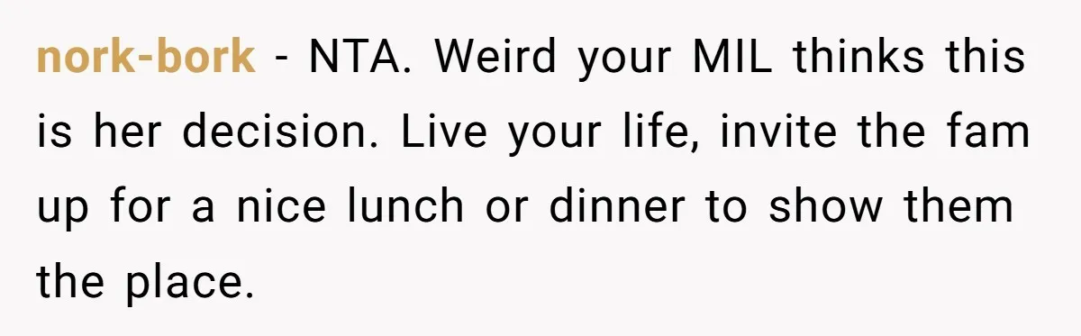 nork-bork − NTA. Weird your MIL thinks this is her decision. Live your life, invite the fam up for a nice lunch or dinner to show them the place.